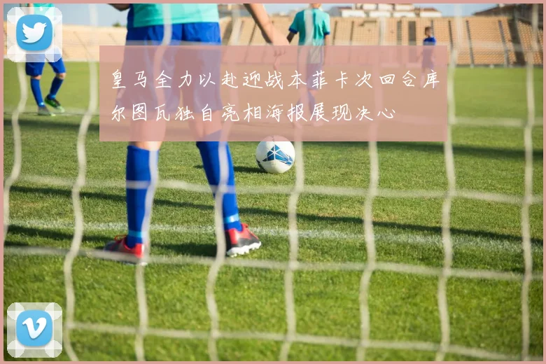 皇马全力以赴迎战本菲卡次回合库尔图瓦独自亮相海报展现决心