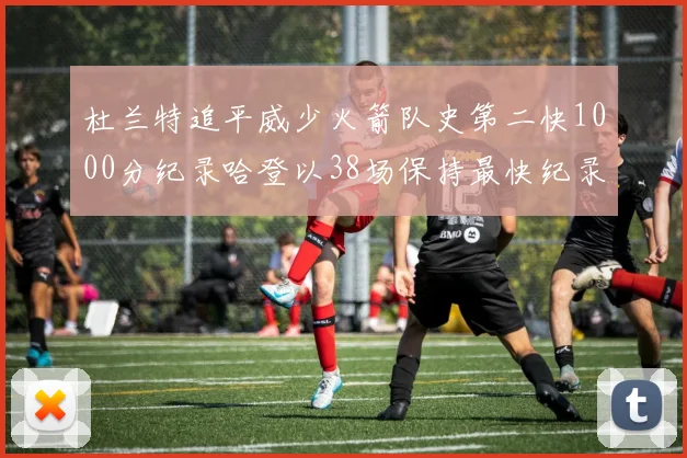 杜兰特追平威少火箭队史第二快1000分纪录哈登以38场保持最快纪录