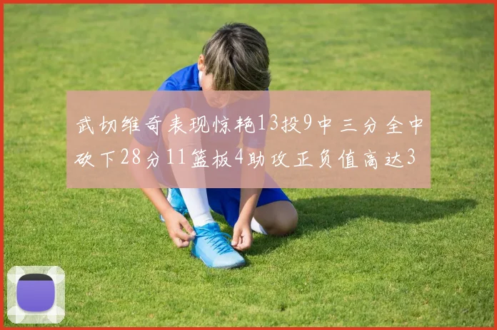 武切维奇表现惊艳13投9中三分全中砍下28分11篮板4助攻正负值高达35