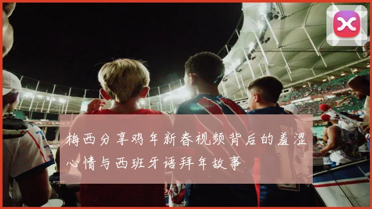 梅西分享鸡年新春视频背后的羞涩心情与西班牙语拜年故事