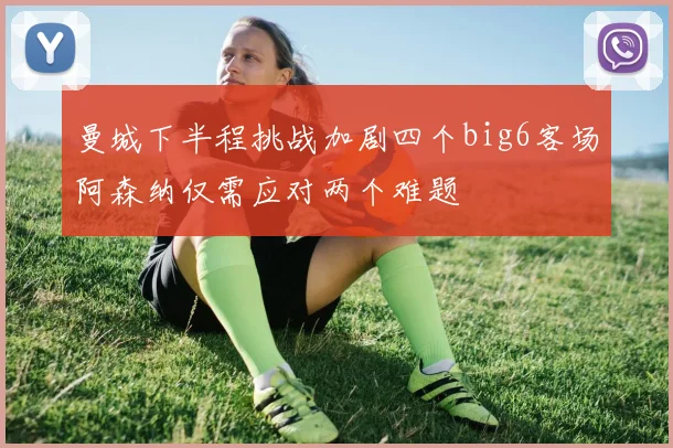 曼城下半程挑战加剧四个big6客场阿森纳仅需应对两个难题