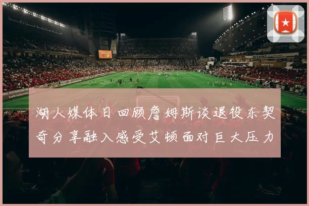 湖人媒体日回顾詹姆斯谈退役东契奇分享融入感受艾顿面对巨大压力