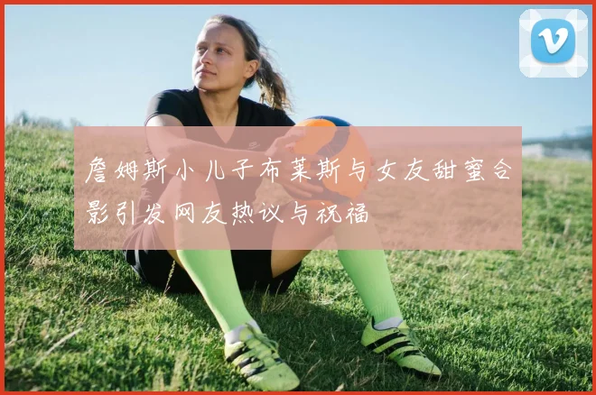 詹姆斯小儿子布莱斯与女友甜蜜合影引发网友热议与祝福