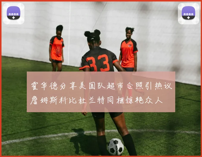 霍华德分享美国队超市合照引热议詹姆斯科比杜兰特同框惊艳众人