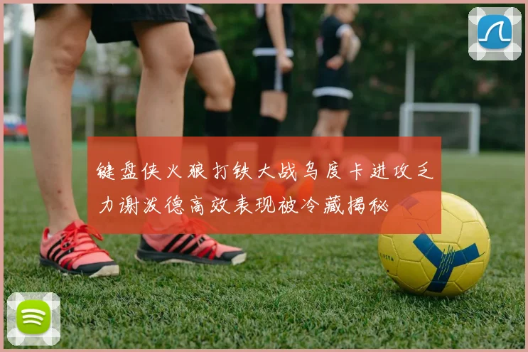 键盘侠火狼打铁大战乌度卡进攻乏力谢泼德高效表现被冷藏揭秘