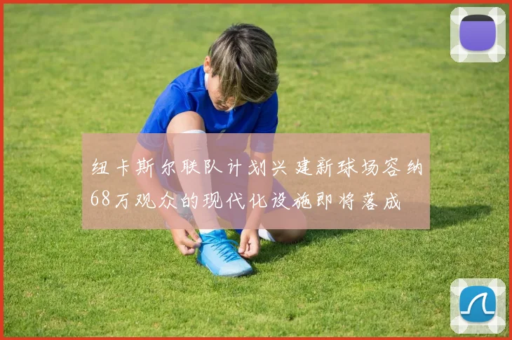 纽卡斯尔联队计划兴建新球场容纳68万观众的现代化设施即将落成