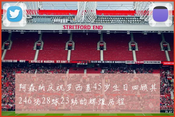 阿森纳庆祝罗西基45岁生日回顾其246场28球23助的辉煌历程