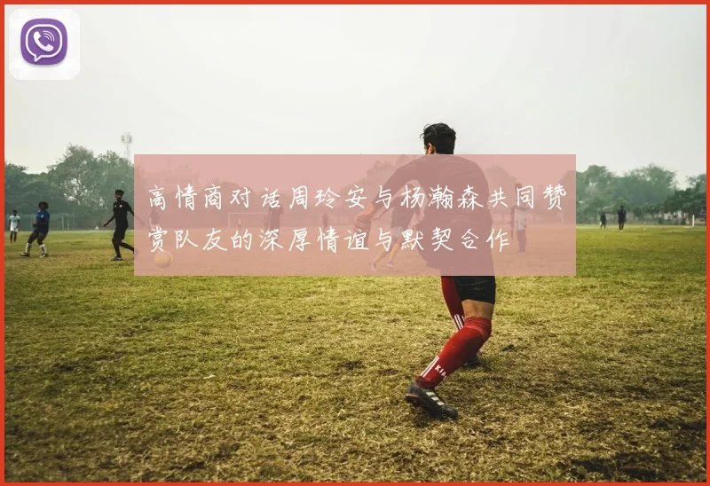 高情商对话周玲安与杨瀚森共同赞赏队友的深厚情谊与默契合作