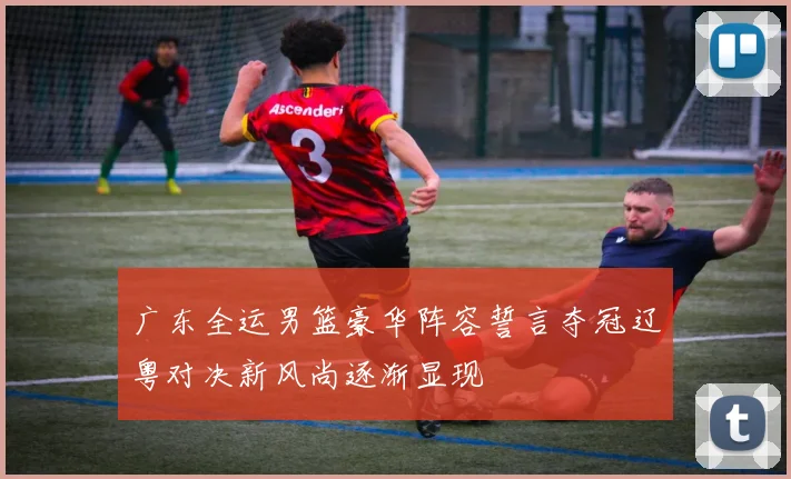 广东全运男篮豪华阵容誓言夺冠辽粤对决新风尚逐渐显现