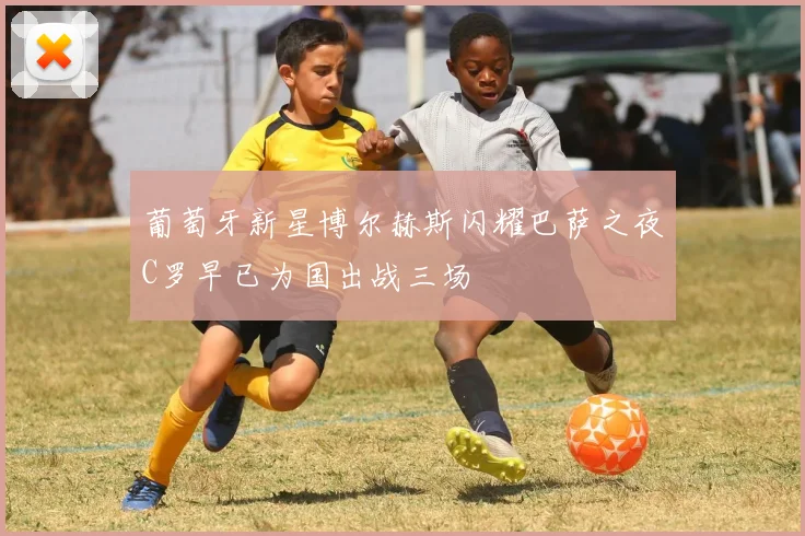 葡萄牙新星博尔赫斯闪耀巴萨之夜C罗早已为国出战三场