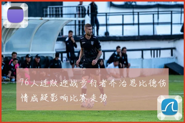 76人连败迎战步行者乔治恩比德伤情成疑影响比赛走势