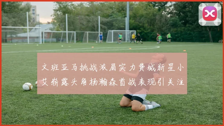文班亚马挑战浓眉实力费城新星小艾崭露头角杨瀚森首战表现引关注