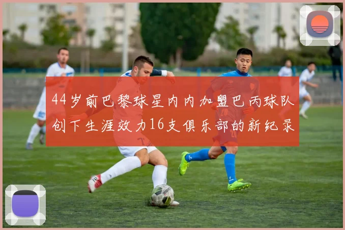 44岁前巴黎球星内内加盟巴丙球队创下生涯效力16支俱乐部的新纪录