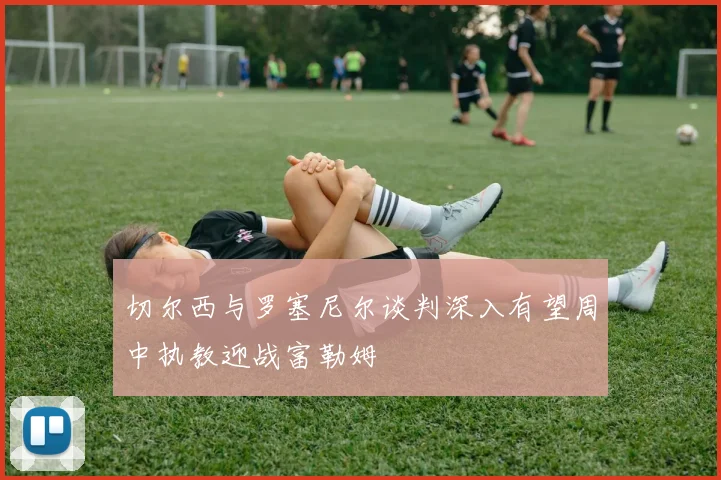 切尔西与罗塞尼尔谈判深入有望周中执教迎战富勒姆