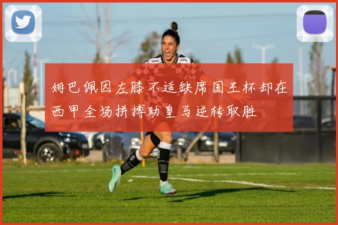 姆巴佩因左膝不适缺席国王杯却在西甲全场拼搏助皇马逆转取胜