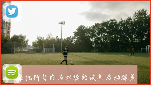桑托斯与内马尔续约谈判启动球员希望再战一年