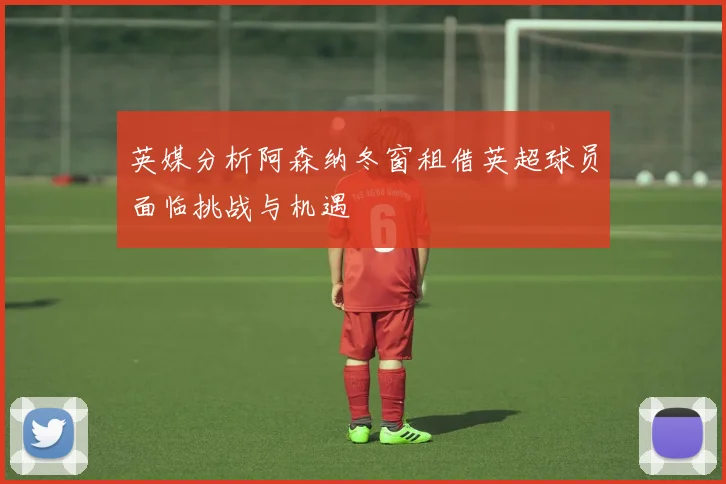 英媒分析阿森纳冬窗租借英超球员面临挑战与机遇