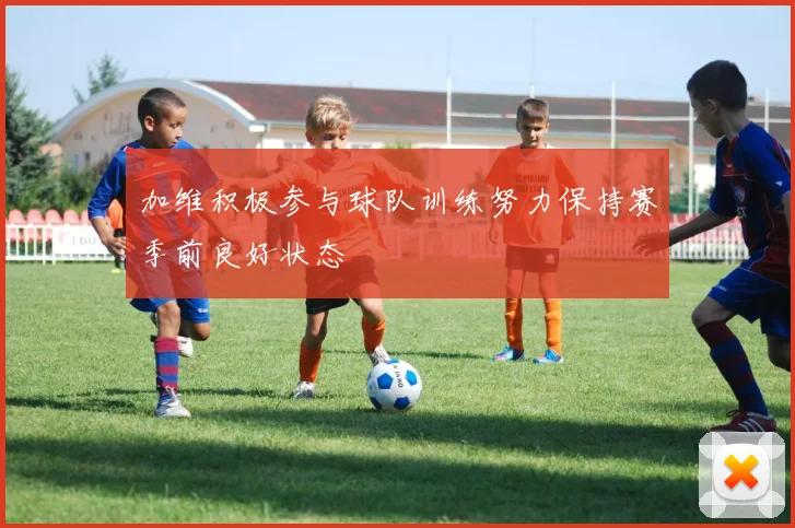 加维积极参与球队训练努力保持赛季前良好状态