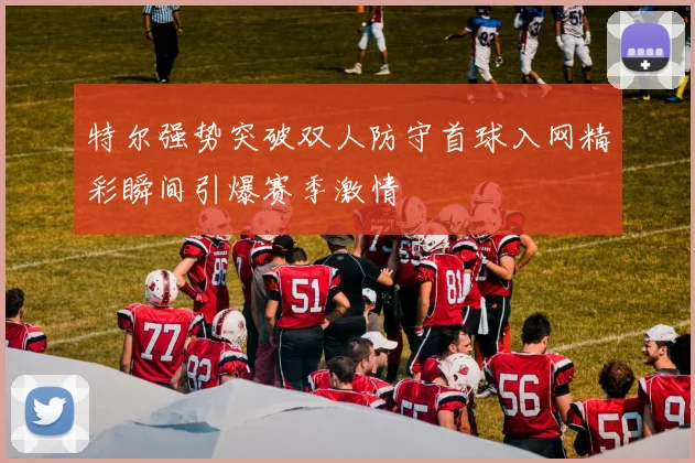 特尔强势突破双人防守首球入网精彩瞬间引爆赛季激情