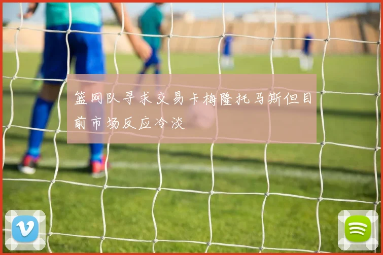 篮网队寻求交易卡梅隆托马斯但目前市场反应冷淡
