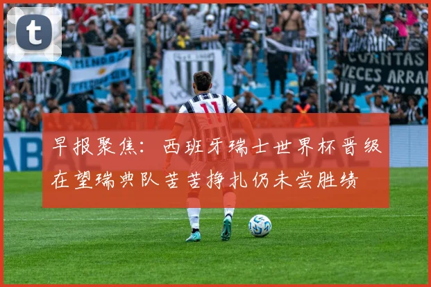 早报聚焦：西班牙瑞士世界杯晋级在望瑞典队苦苦挣扎仍未尝胜绩