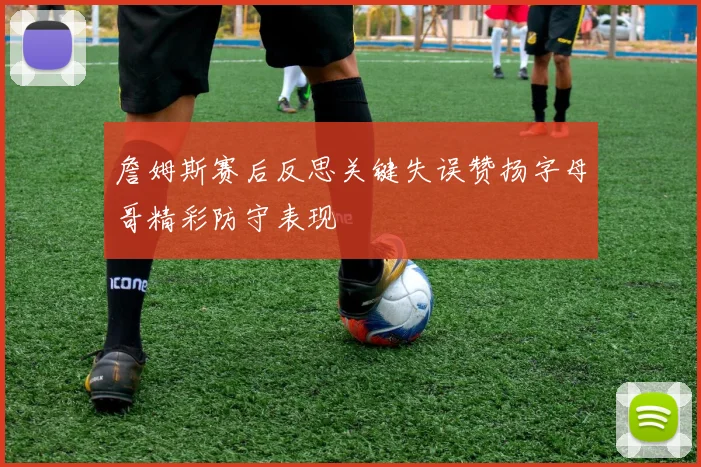 詹姆斯赛后反思关键失误赞扬字母哥精彩防守表现