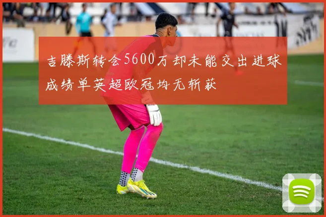 吉滕斯转会5600万却未能交出进球成绩单英超欧冠均无斩获