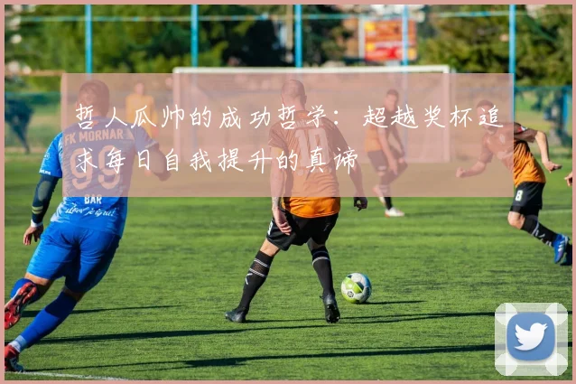 哲人瓜帅的成功哲学：超越奖杯追求每日自我提升的真谛
