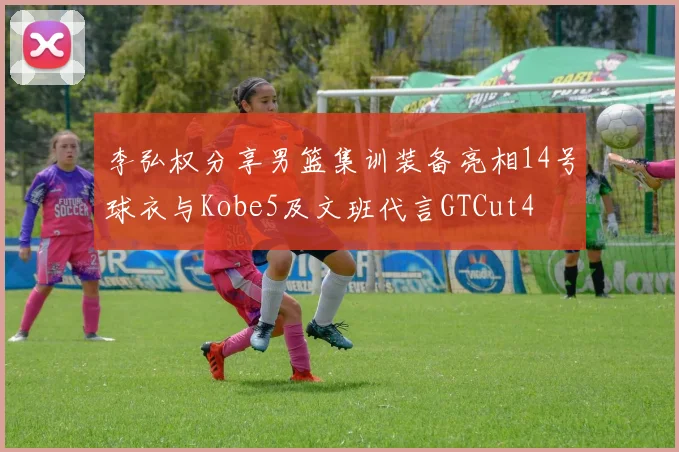 李弘权分享男篮集训装备亮相14号球衣与Kobe5及文班代言GTCut4