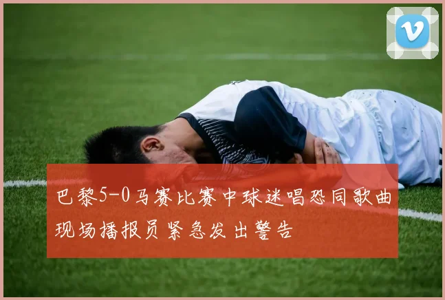 巴黎5-0马赛比赛中球迷唱恐同歌曲现场播报员紧急发出警告
