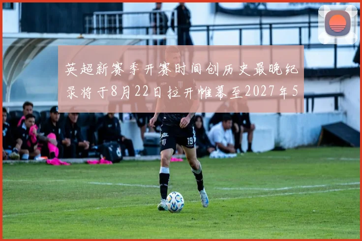 英超新赛季开赛时间创历史最晚纪录将于8月22日拉开帷幕至2027年5月30日结束