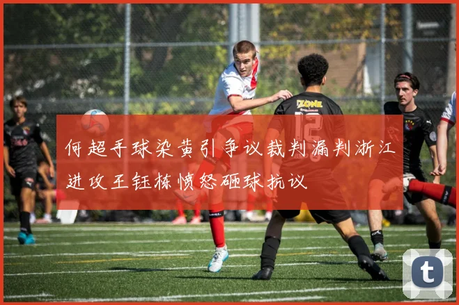 何超手球染黄引争议裁判漏判浙江进攻王钰栋愤怒砸球抗议
