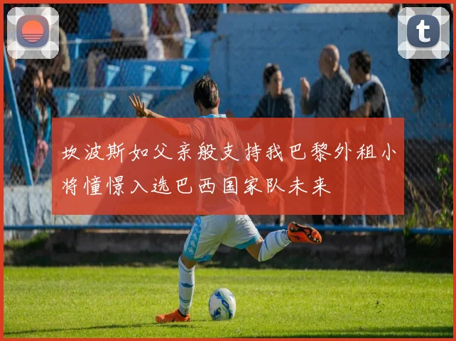 坎波斯如父亲般支持我巴黎外租小将憧憬入选巴西国家队未来