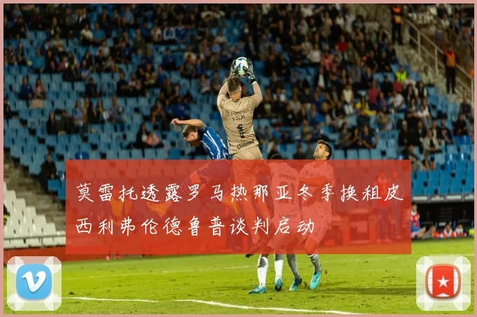 莫雷托透露罗马热那亚冬季换租皮西利弗伦德鲁普谈判启动