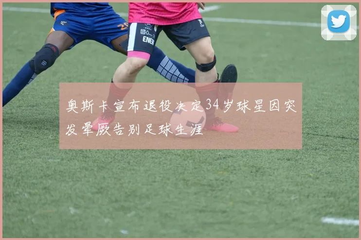 奥斯卡宣布退役决定34岁球星因突发晕厥告别足球生涯