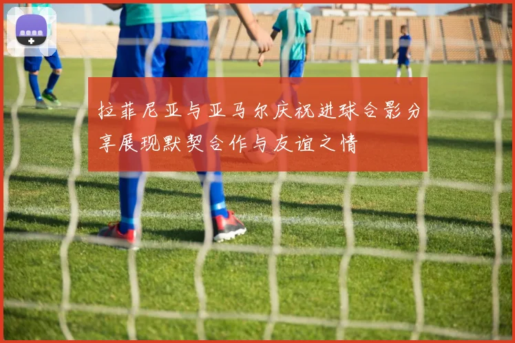 拉菲尼亚与亚马尔庆祝进球合影分享展现默契合作与友谊之情