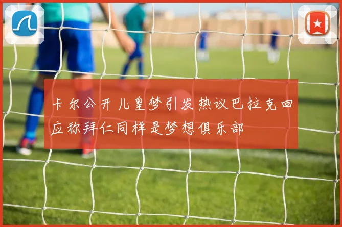 卡尔公开儿皇梦引发热议巴拉克回应称拜仁同样是梦想俱乐部