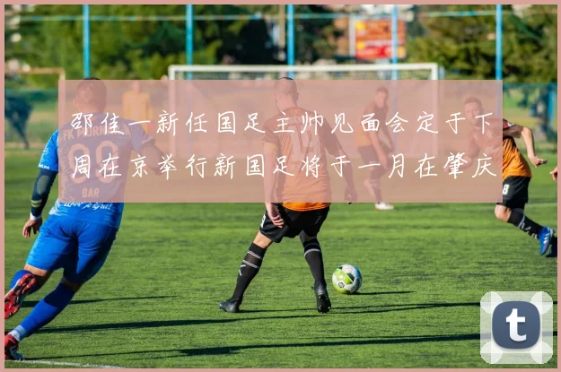 邵佳一新任国足主帅见面会定于下周在京举行新国足将于一月在肇庆集训