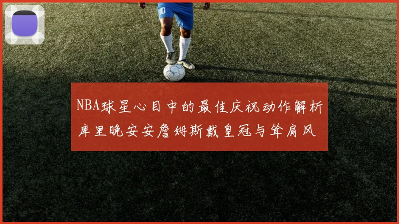 NBA球星心目中的最佳庆祝动作解析库里晚安安詹姆斯戴皇冠与耸肩风采